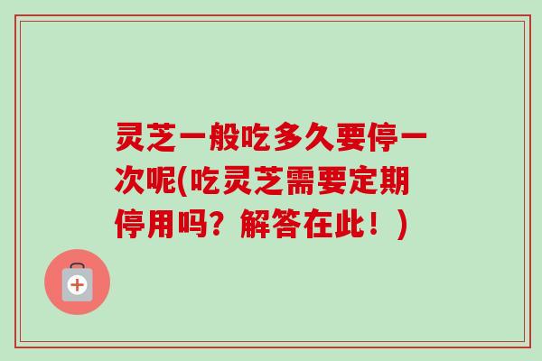 灵芝一般吃多久要停一次呢(吃灵芝需要定期停用吗？解答在此！)
