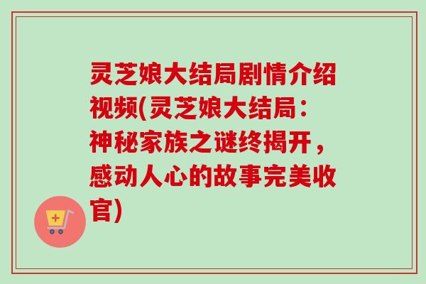 灵芝娘大结局剧情介绍视频(灵芝娘大结局:神秘家族之谜终揭开,感动人心的故事完美收官) 灵芝娘大结局剧情介绍视频(灵芝娘大结局:神秘家族之谜终揭开,感动人心的故事完美收官)