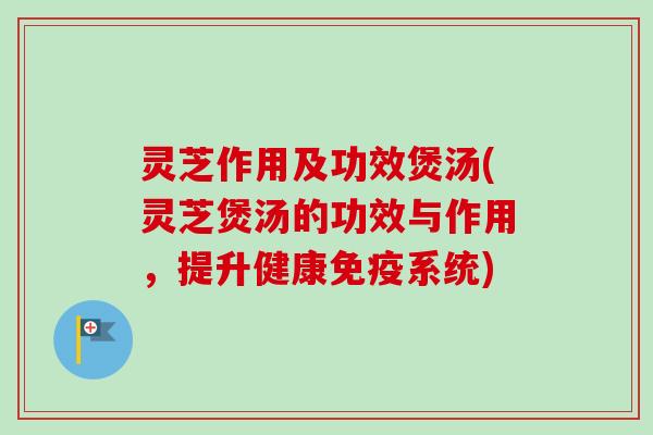 灵芝作用及功效煲汤(灵芝煲汤的功效与作用，提升健康免疫系统)