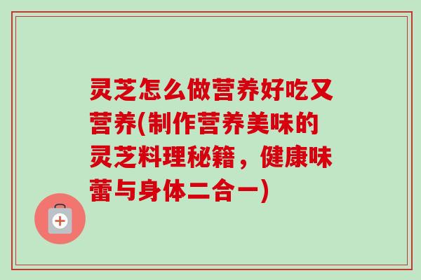 灵芝怎么做营养好吃又营养(制作营养美味的灵芝料理秘籍,健康味蕾与身体二合一) 灵芝怎么做营养好吃又营养(制作营养美味的灵芝料理秘籍,健康味蕾与身体二合一)