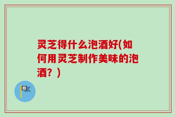 灵芝得什么泡酒好(如何用灵芝制作美味的泡酒?) 灵芝得什么泡酒好(如何用灵芝制作美味的泡酒?)