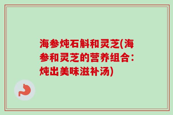 海参炖石斛和灵芝(海参和灵芝的营养组合:炖出美味滋补汤) 海参炖石斛和灵芝(海参和灵芝的营养组合:炖出美味滋补汤)
