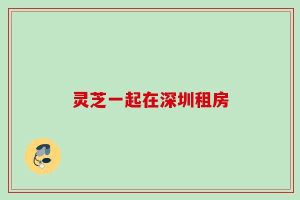 灵芝一起在深圳租房 灵芝一起在深圳租房