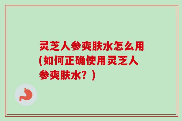 灵芝人参爽肤水怎么用(如何正确使用灵芝人参爽肤水？)