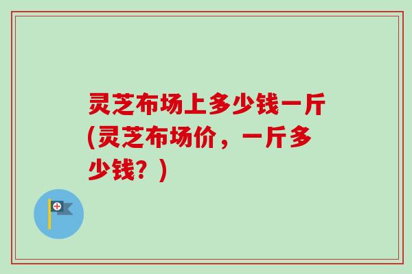 灵芝布场上多少钱一斤(灵芝布场价,一斤多少钱?) 灵芝布场上多少钱一斤(灵芝布场价,一斤多少钱?)