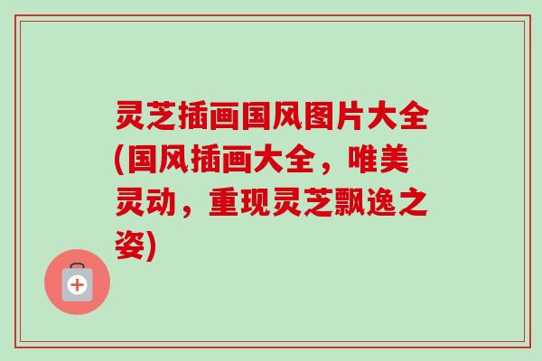 灵芝插画国风图片大全(国风插画大全,唯美灵动,重现灵芝飘逸之姿) 灵芝插画国风图片大全(国风插画大全,唯美灵动,重现灵芝飘逸之姿)