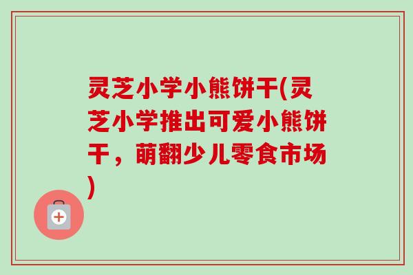 灵芝小学小熊饼干(灵芝小学推出可爱小熊饼干,萌翻少儿零食市场) 灵芝小学小熊饼干(灵芝小学推出可爱小熊饼干,萌翻少儿零食市场)
