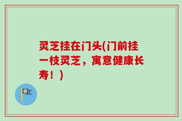 灵芝挂在门头(门前挂一枝灵芝,寓意健康长寿!) 灵芝挂在门头(门前挂一枝灵芝,寓意健康长寿!)
