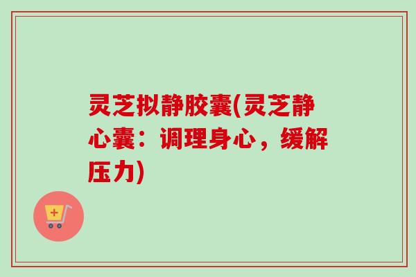 灵芝拟静胶囊(灵芝静心囊:调理身心,缓解压力) 灵芝拟静胶囊(灵芝静心囊:调理身心,缓解压力)