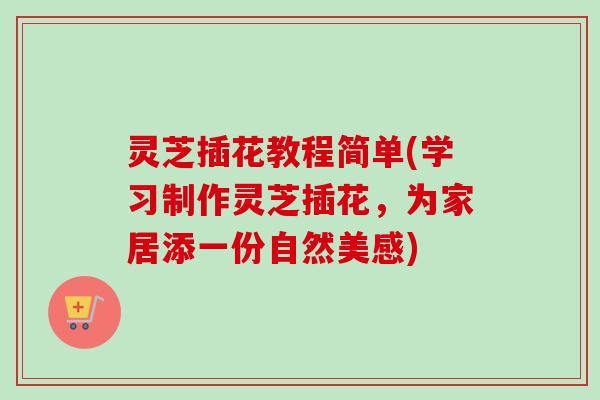 灵芝插花教程简单(学习制作灵芝插花,为家居添一份自然美感) 灵芝插花教程简单(学习制作灵芝插花,为家居添一份自然美感)