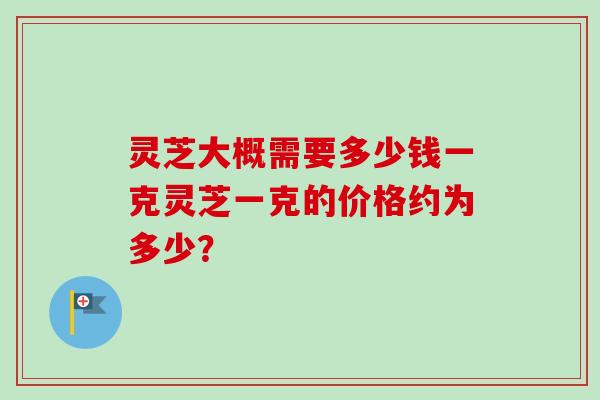 灵芝大概需要多少钱一克灵芝一克的价格约为多少? 灵芝大概需要多少钱一克灵芝一克的价格约为多少?