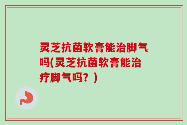 灵芝软膏能脚气吗(灵芝软膏能脚气吗?) 灵芝软膏能脚气吗(灵芝软膏能脚气吗?)
