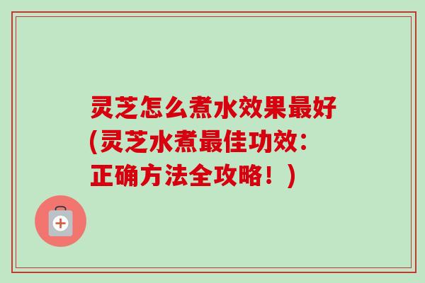 灵芝怎么煮水效果好(灵芝水煮佳功效:正确方法全攻略!) 灵芝怎么煮水效果好(灵芝水煮佳功效:正确方法全攻略!)