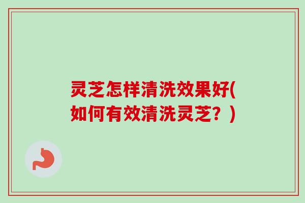 灵芝怎样清洗效果好(如何有效清洗灵芝？)