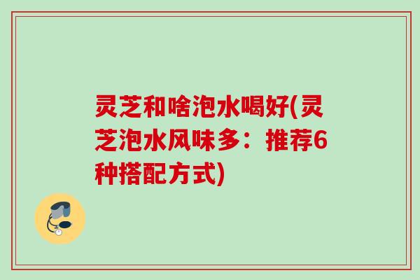 灵芝和啥泡水喝好(灵芝泡水风味多:推荐6种搭配方式) 灵芝和啥泡水喝好(灵芝泡水风味多:推荐6种搭配方式)