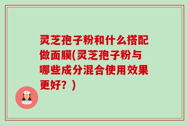 灵芝孢子粉和什么搭配做面膜(灵芝孢子粉与哪些成分混合使用效果更好?) 灵芝孢子粉和什么搭配做面膜(灵芝孢子粉与哪些成分混合使用效果更好?)