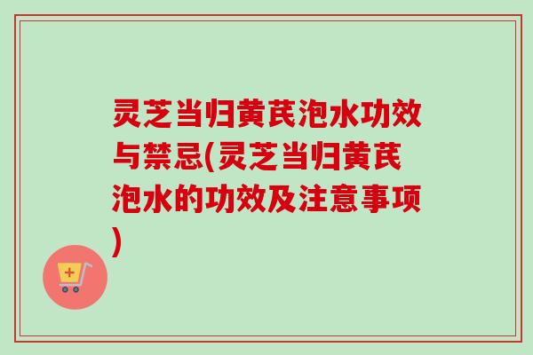 灵芝当归黄芪泡水功效与禁忌(灵芝当归黄芪泡水的功效及注意事项) 灵芝当归黄芪泡水功效与禁忌(灵芝当归黄芪泡水的功效及注意事项)