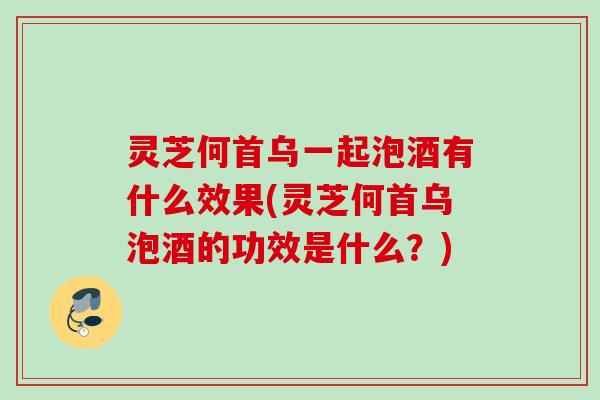 灵芝何首乌一起泡酒有什么效果(灵芝何首乌泡酒的功效是什么？)