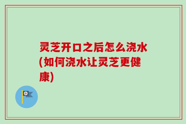 灵芝开口之后怎么浇水(如何浇水让灵芝更健康)