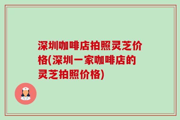 深圳咖啡店拍照灵芝价格(深圳一家咖啡店的灵芝拍照价格) 深圳咖啡店拍照灵芝价格(深圳一家咖啡店的灵芝拍照价格)