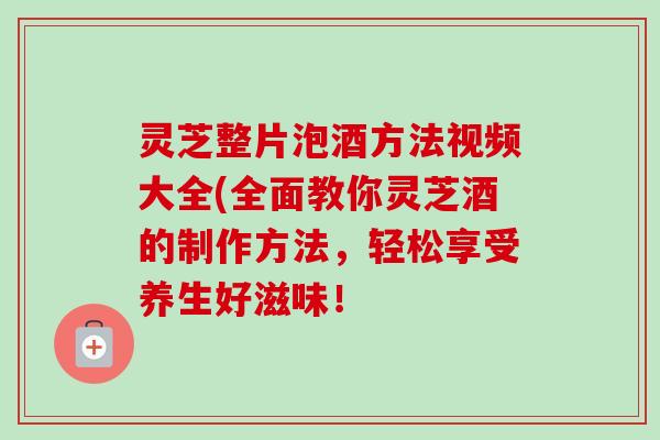 灵芝整片泡酒方法视频大全(全面教你灵芝酒的制作方法，轻松享受养生好滋味！