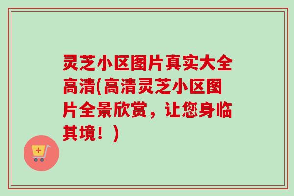 灵芝小区图片真实大全高清(高清灵芝小区图片全景欣赏，让您身临其境！)