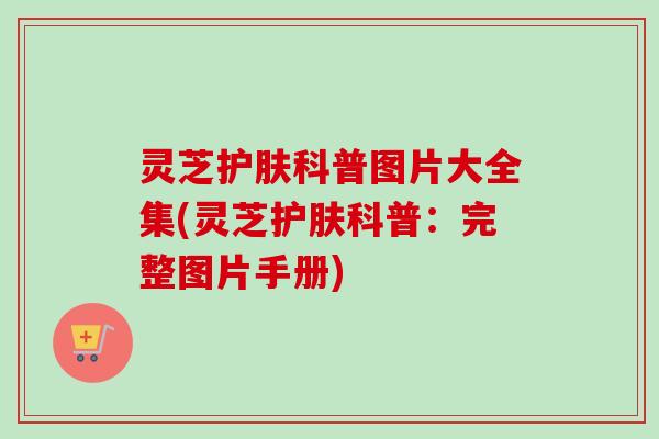灵芝护肤科普图片大全集(灵芝护肤科普:完整图片手册) 灵芝护肤科普图片大全集(灵芝护肤科普:完整图片手册)