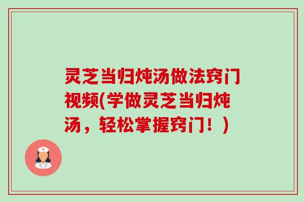灵芝当归炖汤做法窍门视频(学做灵芝当归炖汤,轻松掌握窍门!) 灵芝当归炖汤做法窍门视频(学做灵芝当归炖汤,轻松掌握窍门!)
