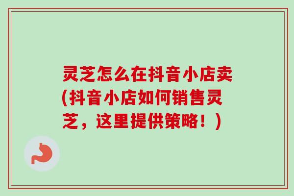 灵芝怎么在抖音小店卖(抖音小店如何销售灵芝，这里提供策略！)