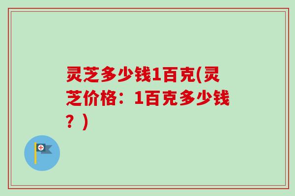 灵芝多少钱1百克(灵芝价格:1百克多少钱?) 灵芝多少钱1百克(灵芝价格:1百克多少钱?)