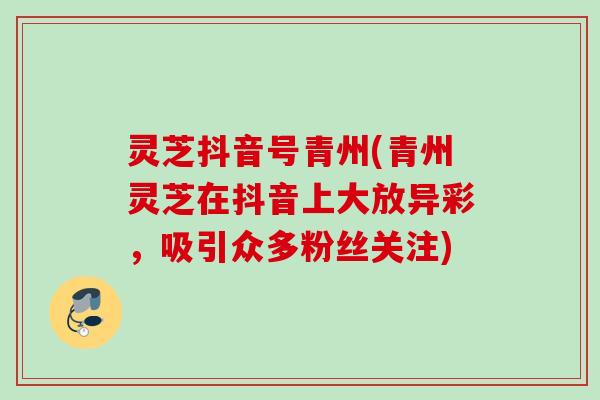灵芝抖音号青州(青州灵芝在抖音上大放异彩,吸引众多粉丝关注) 灵芝抖音号青州(青州灵芝在抖音上大放异彩,吸引众多粉丝关注)