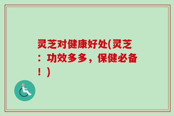 灵芝对健康好处(灵芝：功效多多，保健必备！)
