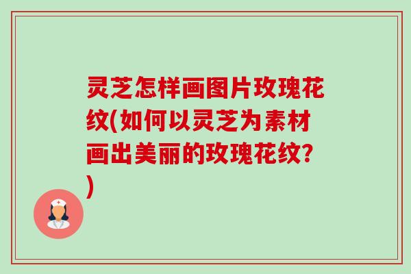 灵芝怎样画图片玫瑰花纹(如何以灵芝为素材画出美丽的玫瑰花纹?) 灵芝怎样画图片玫瑰花纹(如何以灵芝为素材画出美丽的玫瑰花纹?)