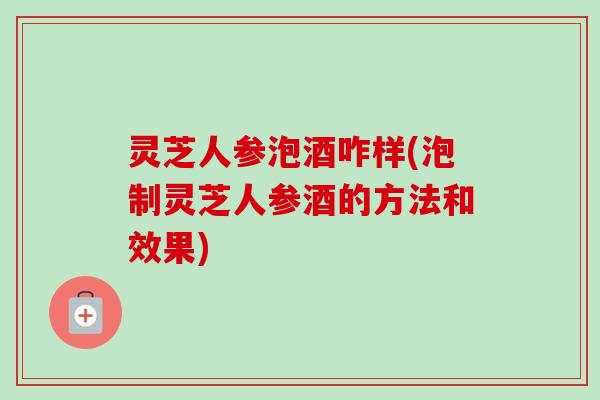 灵芝人参泡酒咋样(泡制灵芝人参酒的方法和效果)