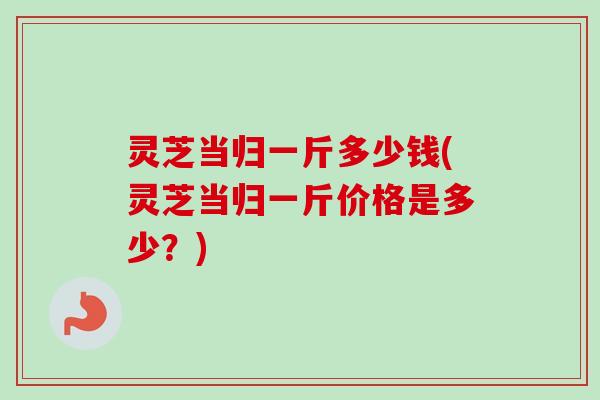 灵芝当归一斤多少钱(灵芝当归一斤价格是多少?) 灵芝当归一斤多少钱(灵芝当归一斤价格是多少?)