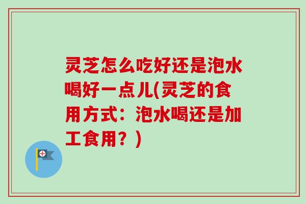 灵芝怎么吃好还是泡水喝好一点儿(灵芝的食用方式：泡水喝还是加工食用？)