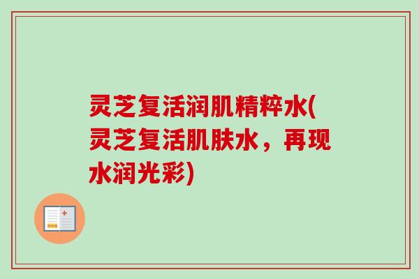灵芝复活润肌精粹水(灵芝复活水,再现水润光彩) 灵芝复活润肌精粹水(灵芝复活水,再现水润光彩)