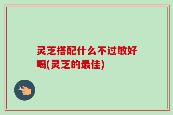 灵芝搭配什么不好喝(灵芝的佳) 灵芝搭配什么不好喝(灵芝的佳)