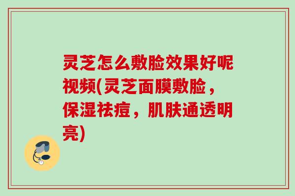 灵芝怎么敷脸效果好呢视频(灵芝面膜敷脸,保湿祛痘,通透明亮) 灵芝怎么敷脸效果好呢视频(灵芝面膜敷脸,保湿祛痘,通透明亮)