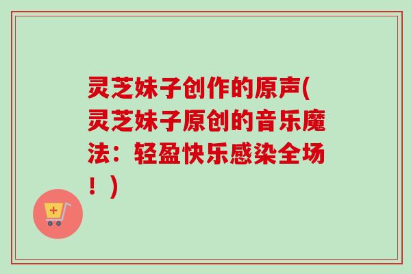 灵芝妹子创作的原声(灵芝妹子原创的音乐魔法：轻盈快乐全场！)