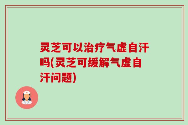 灵芝可以气虚自汗吗(灵芝可缓解气虚自汗问题)