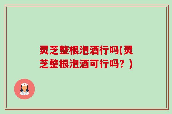 灵芝整根泡酒行吗(灵芝整根泡酒可行吗？)
