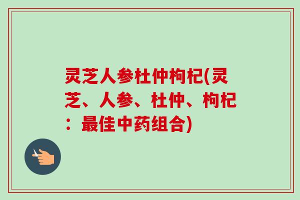 灵芝人参杜仲枸杞(灵芝、人参、杜仲、枸杞:佳组合) 灵芝人参杜仲枸杞(灵芝、人参、杜仲、枸杞:佳组合)