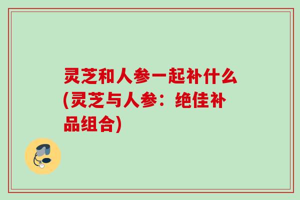 灵芝和人参一起补什么(灵芝与人参：绝佳补品组合)