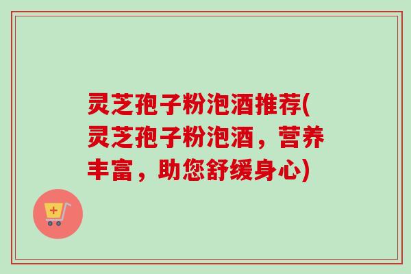 灵芝孢子粉泡酒推荐(灵芝孢子粉泡酒,营养丰富,助您舒缓身心) 灵芝孢子粉泡酒推荐(灵芝孢子粉泡酒,营养丰富,助您舒缓身心)