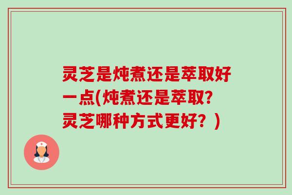 灵芝是炖煮还是萃取好一点(炖煮还是萃取?灵芝哪种方式更好?) 灵芝是炖煮还是萃取好一点(炖煮还是萃取?灵芝哪种方式更好?)
