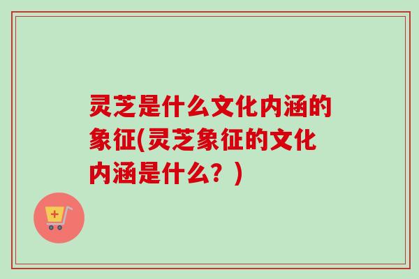 灵芝是什么文化内涵的象征(灵芝象征的文化内涵是什么?) 灵芝是什么文化内涵的象征(灵芝象征的文化内涵是什么?)