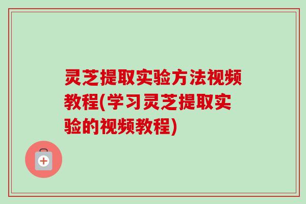 灵芝提取实验方法视频教程(学习灵芝提取实验的视频教程) 灵芝提取实验方法视频教程(学习灵芝提取实验的视频教程)