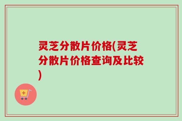 灵芝分散片价格(灵芝分散片价格查询及比较) 灵芝分散片价格(灵芝分散片价格查询及比较)