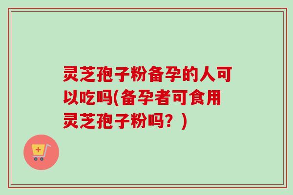 灵芝孢子粉备孕的人可以吃吗(备孕者可食用灵芝孢子粉吗?) 灵芝孢子粉备孕的人可以吃吗(备孕者可食用灵芝孢子粉吗?)